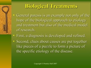 Copyright © Prentice Hall 2007
• General paresis is an example not only of theGeneral paresis is an example not only of the
hope of the biological approach to etiologyhope of the biological approach to etiology
and treatment but also of the medical modeland treatment but also of the medical model
of research.of research.
• First, a diagnosis is developed and refined.First, a diagnosis is developed and refined.
• Second, clues about causes are put togetherSecond, clues about causes are put together
like pieces of a puzzle to form a picture oflike pieces of a puzzle to form a picture of
the specific etiology of the disease.the specific etiology of the disease.
Biological TreatmentsBiological Treatments
 