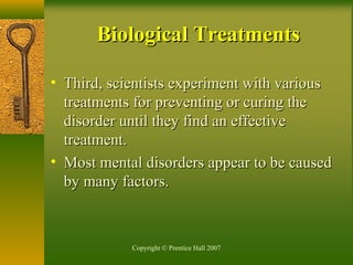 Copyright © Prentice Hall 2007
• Third, scientists experiment with variousThird, scientists experiment with various
treatments for preventing or curing thetreatments for preventing or curing the
disorder until they find an effectivedisorder until they find an effective
treatment.treatment.
• Most mental disorders appear to be causedMost mental disorders appear to be caused
by many factors.by many factors.
Biological TreatmentsBiological Treatments
 