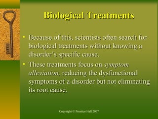 Copyright © Prentice Hall 2007
• Because of this, scientists often search forBecause of this, scientists often search for
biological treatments without knowing abiological treatments without knowing a
disorder’s specific cause.disorder’s specific cause.
• These treatments focus onThese treatments focus on symptomsymptom
alleviation,alleviation, reducing the dysfunctionalreducing the dysfunctional
symptoms of a disorder but not eliminatingsymptoms of a disorder but not eliminating
its root cause.its root cause.
Biological TreatmentsBiological Treatments
 