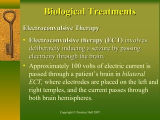 Copyright © Prentice Hall 2007
Electroconvulsive TherapyElectroconvulsive Therapy
• Electroconvulsive therapy (ECT)Electroconvulsive therapy (ECT) involvesinvolves
deliberately inducing a seizure by passingdeliberately inducing a seizure by passing
electricity through the brain.electricity through the brain.
• Approximately 100 volts of electric current is
passed through a patient’s brain in bilateral
ECT, where electrodes are placed on the left and
right temples, and the current passes through
both brain hemispheres.
Biological TreatmentsBiological Treatments
 