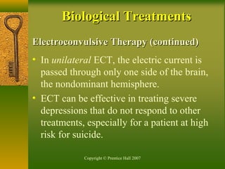 Copyright © Prentice Hall 2007
Electroconvulsive Therapy (continued)Electroconvulsive Therapy (continued)
• In unilateral ECT, the electric current is
passed through only one side of the brain,
the nondominant hemisphere.
• ECT can be effective in treating severe
depressions that do not respond to other
treatments, especially for a patient at high
risk for suicide.
Biological TreatmentsBiological Treatments
 