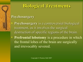 Copyright © Prentice Hall 2007
PsychosurgeryPsychosurgery
• PsychosurgeryPsychosurgery is a controversial biologicalis a controversial biological
treatment, as it involves the surgicaltreatment, as it involves the surgical
destruction of specific regions of the brain.destruction of specific regions of the brain.
• Prefrontal lobotomy is a procedure in which
the frontal lobes of the brain are surgically
and irrevocably severed.
Biological TreatmentsBiological Treatments
 