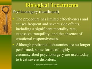 Copyright © Prentice Hall 2007
Psychosurgery (continued)Psychosurgery (continued)
• The procedure has limited effectiveness and
causes frequent and severe side effects,
including a significant mortality rate,
excessive tranquility, and the absence of
emotional responsiveness.
• Although prefrontal lobotomies are no longer
performed, some forms of highly
circumscribed psychosurgery are used today
to treat severe disorders.
Biological TreatmentsBiological Treatments
 