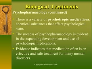 Copyright © Prentice Hall 2007
Psychopharmacology (continued)
• There is a variety of psychotropic medications,
chemical substances that affect psychological
state.
• The success of psychopharmacology is evident
in the expanding development and use of
psychotropic medications.
• Evidence indicates that medication often is an
effective and safe treatment for many mental
disorders.
Biological TreatmentsBiological Treatments
 