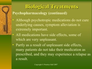 Copyright © Prentice Hall 2007
Psychopharmacology (continued)
• Although psychotropic medications do not cure
underlying causes, symptom alleviation is
extremely important.
• All medications have side effects, some of
which are very unpleasant.
• Partly as a result of unpleasant side effects,
many patients do not take their medication as
prescribed, and they may experience a relapse as
a result.
Biological TreatmentsBiological Treatments
 