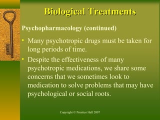 Copyright © Prentice Hall 2007
Psychopharmacology (continued)
• Many psychotropic drugs must be taken for
long periods of time.
• Despite the effectiveness of many
psychotropic medications, we share some
concerns that we sometimes look to
medication to solve problems that may have
psychological or social roots.
Biological TreatmentsBiological Treatments
 