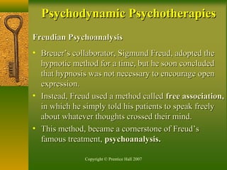 Copyright © Prentice Hall 2007
Freudian PsychoanalysisFreudian Psychoanalysis
• Breuer’s collaborator, Sigmund Freud, adopted theBreuer’s collaborator, Sigmund Freud, adopted the
hypnotic method for a time, but he soon concludedhypnotic method for a time, but he soon concluded
that hypnosis was not necessary to encourage openthat hypnosis was not necessary to encourage open
expression.expression.
• Instead, Freud used a method calledInstead, Freud used a method called free association,free association,
in which he simply told his patients to speak freelyin which he simply told his patients to speak freely
about whatever thoughts crossed their mind.about whatever thoughts crossed their mind.
• This method, became a cornerstone of Freud’sThis method, became a cornerstone of Freud’s
famous treatment,famous treatment, psychoanalysis.psychoanalysis.
Psychodynamic PsychotherapiesPsychodynamic Psychotherapies
 