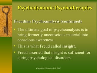 Copyright © Prentice Hall 2007
Freudian Psychoanalysis (continued)Freudian Psychoanalysis (continued)
• The ultimate goal of psychoanalysis is to
bring formerly unconscious material into
conscious awareness.
• This is what Freud called insight.
• Freud asserted that insight is sufficient for
curing psychological disorders.
Psychodynamic PsychotherapiesPsychodynamic Psychotherapies
 