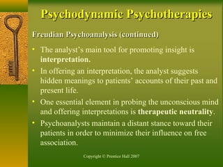 Copyright © Prentice Hall 2007
Freudian Psychoanalysis (continued)Freudian Psychoanalysis (continued)
• The analyst’s main tool for promoting insight is
interpretation.
• In offering an interpretation, the analyst suggests
hidden meanings to patients’ accounts of their past and
present life.
• One essential element in probing the unconscious mind
and offering interpretations is therapeutic neutrality.
• Psychoanalysts maintain a distant stance toward their
patients in order to minimize their influence on free
association.
Psychodynamic PsychotherapiesPsychodynamic Psychotherapies
 