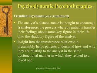 Copyright © Prentice Hall 2007
Freudian Psychoanalysis (continued)Freudian Psychoanalysis (continued)
• The analyst’s distant stance is thought to encourage
transference, the process whereby patients transfer
their feelings about some key figure in their life
onto the shadowy figure of the analyst.
• Insight into the transference relationship
presumably helps patients understand how and why
they are relating to the analyst in the same
dysfunctional manner in which they related to a
loved one.
Psychodynamic PsychotherapiesPsychodynamic Psychotherapies
 