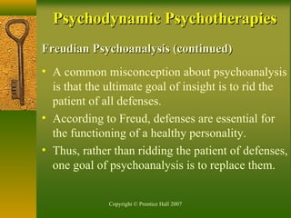 Copyright © Prentice Hall 2007
Freudian Psychoanalysis (continued)Freudian Psychoanalysis (continued)
• A common misconception about psychoanalysis
is that the ultimate goal of insight is to rid the
patient of all defenses.
• According to Freud, defenses are essential for
the functioning of a healthy personality.
• Thus, rather than ridding the patient of defenses,
one goal of psychoanalysis is to replace them.
Psychodynamic PsychotherapiesPsychodynamic Psychotherapies
 