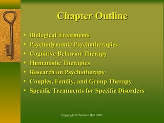 Copyright © Prentice Hall 2007
• Biological TreatmentsBiological Treatments
• Psychodynamic PsychotherapiesPsychodynamic Psychotherapies
• Cognitive Behavior TherapyCognitive Behavior Therapy
• Humanistic TherapiesHumanistic Therapies
• Research on PsychotherapyResearch on Psychotherapy
• Couples, Family, and Group TherapyCouples, Family, and Group Therapy
• Specific Treatments for Specific DisordersSpecific Treatments for Specific Disorders
Chapter OutlineChapter Outline
 