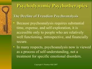 Copyright © Prentice Hall 2007
The Decline of Freudian PsychoanalysisThe Decline of Freudian Psychoanalysis
• Because psychoanalysis requires substantial
time, expense, and self-exploration, it is
accessible only to people who are relatively
well functioning, introspective, and financially
secure.
• In many respects, psychoanalysis now is viewed
as a process of self-understanding, not a
treatment for specific emotional disorders.
Psychodynamic PsychotherapiesPsychodynamic Psychotherapies
 