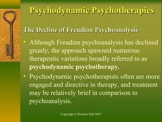 Copyright © Prentice Hall 2007
The Decline of Freudian PsychoanalysisThe Decline of Freudian Psychoanalysis
• Although Freudian psychoanalysis has declined
greatly, the approach spawned numerous
therapeutic variations broadly referred to as
psychodynamic psychotherapy.
• Psychodynamic psychotherapists often are more
engaged and directive in therapy, and treatment
may be relatively brief in comparison to
psychoanalysis.
Psychodynamic PsychotherapiesPsychodynamic Psychotherapies
 