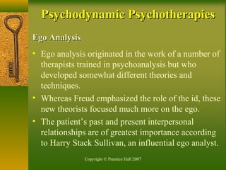 Copyright © Prentice Hall 2007
Ego AnalysisEgo Analysis
• Ego analysis originated in the work of a number of
therapists trained in psychoanalysis but who
developed somewhat different theories and
techniques.
• Whereas Freud emphasized the role of the id, these
new theorists focused much more on the ego.
• The patient’s past and present interpersonal
relationships are of greatest importance according
to Harry Stack Sullivan, an influential ego analyst.
Psychodynamic PsychotherapiesPsychodynamic Psychotherapies
 
