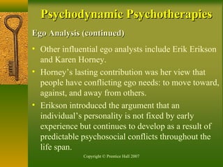 Copyright © Prentice Hall 2007
Ego Analysis (continued)Ego Analysis (continued)
• Other influential ego analysts include Erik Erikson
and Karen Horney.
• Horney’s lasting contribution was her view that
people have conflicting ego needs: to move toward,
against, and away from others.
• Erikson introduced the argument that an
individual’s personality is not fixed by early
experience but continues to develop as a result of
predictable psychosocial conflicts throughout the
life span.
Psychodynamic PsychotherapiesPsychodynamic Psychotherapies
 