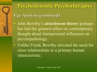 Copyright © Prentice Hall 2007
Ego Analysis (continued)Ego Analysis (continued)
• John Bowlby’s attachment theory perhaps
has had the greatest effect on contemporary
thought about interpersonal influences on
psychopathology.
• Unlike Freud, Bowlby elevated the need for
close relationships to a primary human
characteristic.
Psychodynamic PsychotherapiesPsychodynamic Psychotherapies
 
