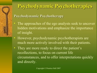 Copyright © Prentice Hall 2007
Psychodynamic PsychotherapyPsychodynamic Psychotherapy
• The approaches of the ego analysts seek to uncover
hidden motivations and emphasize the importance
of insight.
• However, psychodynamic psychotherapists are
much more actively involved with their patients.
• They are more ready to direct the patient’s
recollections, to focus on current life
circumstances, and to offer interpretations quickly
and directly.
Psychodynamic PsychotherapiesPsychodynamic Psychotherapies
 