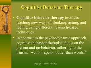 Copyright © Prentice Hall 2007
• Cognitive behavior therapy involves
teaching new ways of thinking, acting, and
feeling using different, research-based
techniques.
• In contrast to the psychodynamic approach,
cognitive behavior therapists focus on the
present and on behavior, adhering to the
truism, “Actions speak louder than words.”
Cognitive Behavior TherapyCognitive Behavior Therapy
 