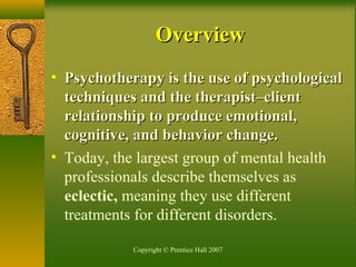 Copyright © Prentice Hall 2007
• Psychotherapy is the use of psychologicalPsychotherapy is the use of psychological
techniques and the therapist–clienttechniques and the therapist–client
relationship to produce emotional,relationship to produce emotional,
cognitive, and behavior change.cognitive, and behavior change.
• Today, the largest group of mental health
professionals describe themselves as
eclectic, meaning they use different
treatments for different disorders.
OverviewOverview
 