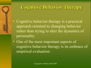 Copyright © Prentice Hall 2007
• Cognitive behavior therapy is a practical
approach oriented to changing behavior
rather than trying to alter the dynamics of
personality.
• One of the most important aspects of
cognitive behavior therapy is its embrace of
empirical evaluation.
Cognitive Behavior TherapyCognitive Behavior Therapy
 