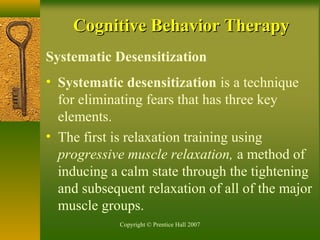 Copyright © Prentice Hall 2007
Systematic Desensitization
• Systematic desensitization is a technique
for eliminating fears that has three key
elements.
• The first is relaxation training using
progressive muscle relaxation, a method of
inducing a calm state through the tightening
and subsequent relaxation of all of the major
muscle groups.
Cognitive Behavior TherapyCognitive Behavior Therapy
 