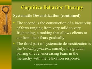 Copyright © Prentice Hall 2007
Systematic Desensitization (continued)
• The second is the construction of a hierarchy
of fears ranging from very mild to very
frightening, a ranking that allows clients to
confront their fears gradually.
• The third part of systematic desensitization is
the learning process, namely, the gradual
pairing of ever-increasing fears in the
hierarchy with the relaxation response.
Cognitive Behavior TherapyCognitive Behavior Therapy
 