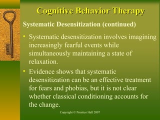 Copyright © Prentice Hall 2007
Systematic Desensitization (continued)
• Systematic desensitization involves imagining
increasingly fearful events while
simultaneously maintaining a state of
relaxation.
• Evidence shows that systematic
desensitization can be an effective treatment
for fears and phobias, but it is not clear
whether classical conditioning accounts for
the change.
Cognitive Behavior TherapyCognitive Behavior Therapy
 