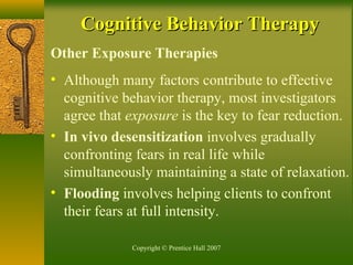 Copyright © Prentice Hall 2007
Other Exposure Therapies
• Although many factors contribute to effective
cognitive behavior therapy, most investigators
agree that exposure is the key to fear reduction.
• In vivo desensitization involves gradually
confronting fears in real life while
simultaneously maintaining a state of relaxation.
• Flooding involves helping clients to confront
their fears at full intensity.
Cognitive Behavior TherapyCognitive Behavior Therapy
 