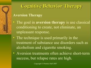 Copyright © Prentice Hall 2007
Aversion Therapy
• The goal in aversion therapy is use classical
conditioning to create, not eliminate, an
unpleasant response.
• The technique is used primarily in the
treatment of substance use disorders such as
alcoholism and cigarette smoking.
• Aversion treatments often achieve short-term
success, but relapse rates are high.
Cognitive Behavior TherapyCognitive Behavior Therapy
 