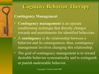 Copyright © Prentice Hall 2007
Contingency Management
• Contingency management is an operant
conditioning technique that directly changes
rewards and punishments for identified behaviors.
• A contingency is the relationship between a
behavior and its consequences; thus, contingency
management involves changing this relationship.
• The goal of contingency management is to reward
desirable behavior systematically and to extinguish
or punish undesirable behavior.
Cognitive Behavior TherapyCognitive Behavior Therapy
 