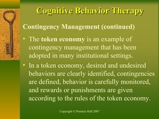 Copyright © Prentice Hall 2007
Contingency Management (continued)
• The token economy is an example of
contingency management that has been
adopted in many institutional settings.
• In a token economy, desired and undesired
behaviors are clearly identified, contingencies
are defined, behavior is carefully monitored,
and rewards or punishments are given
according to the rules of the token economy.
Cognitive Behavior TherapyCognitive Behavior Therapy
 