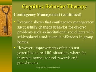 Copyright © Prentice Hall 2007
Contingency Management (continued)
• Research shows that contingency management
successfully changes behavior for diverse
problems such as institutionalized clients with
schizophrenia and juvenile offenders in group
homes.
• However, improvements often do not
generalize to real life situations where the
therapist cannot control rewards and
punishments.
Cognitive Behavior TherapyCognitive Behavior Therapy
 