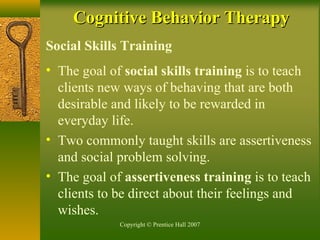 Copyright © Prentice Hall 2007
Social Skills Training
• The goal of social skills training is to teach
clients new ways of behaving that are both
desirable and likely to be rewarded in
everyday life.
• Two commonly taught skills are assertiveness
and social problem solving.
• The goal of assertiveness training is to teach
clients to be direct about their feelings and
wishes.
Cognitive Behavior TherapyCognitive Behavior Therapy
 