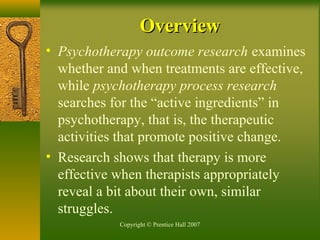 Copyright © Prentice Hall 2007
• Psychotherapy outcome research examines
whether and when treatments are effective,
while psychotherapy process research
searches for the “active ingredients” in
psychotherapy, that is, the therapeutic
activities that promote positive change.
• Research shows that therapy is more
effective when therapists appropriately
reveal a bit about their own, similar
struggles.
OverviewOverview
 