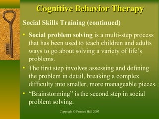 Copyright © Prentice Hall 2007
Social Skills Training (continued)
• Social problem solving is a multi-step process
that has been used to teach children and adults
ways to go about solving a variety of life’s
problems.
• The first step involves assessing and defining
the problem in detail, breaking a complex
difficulty into smaller, more manageable pieces.
• “Brainstorming” is the second step in social
problem solving.
Cognitive Behavior TherapyCognitive Behavior Therapy
 