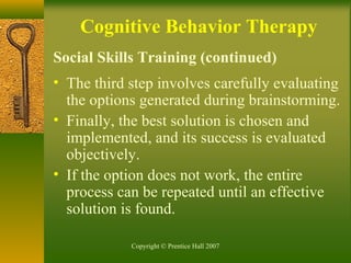 Copyright © Prentice Hall 2007
Cognitive Behavior Therapy
Social Skills Training (continued)
• The third step involves carefully evaluating
the options generated during brainstorming.
• Finally, the best solution is chosen and
implemented, and its success is evaluated
objectively.
• If the option does not work, the entire
process can be repeated until an effective
solution is found.
 