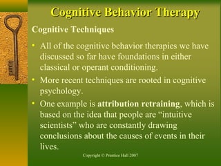 Copyright © Prentice Hall 2007
Cognitive Techniques
• All of the cognitive behavior therapies we have
discussed so far have foundations in either
classical or operant conditioning.
• More recent techniques are rooted in cognitive
psychology.
• One example is attribution retraining, which is
based on the idea that people are “intuitive
scientists” who are constantly drawing
conclusions about the causes of events in their
lives.
Cognitive Behavior TherapyCognitive Behavior Therapy
 