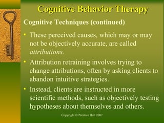 Copyright © Prentice Hall 2007
Cognitive Techniques (continued)
• These perceived causes, which may or may
not be objectively accurate, are called
attributions.
• Attribution retraining involves trying to
change attributions, often by asking clients to
abandon intuitive strategies.
• Instead, clients are instructed in more
scientific methods, such as objectively testing
hypotheses about themselves and others.
Cognitive Behavior TherapyCognitive Behavior Therapy
 