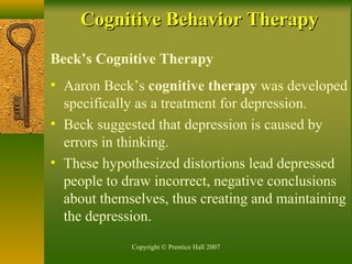 Copyright © Prentice Hall 2007
Beck’s Cognitive Therapy
• Aaron Beck’s cognitive therapy was developed
specifically as a treatment for depression.
• Beck suggested that depression is caused by
errors in thinking.
• These hypothesized distortions lead depressed
people to draw incorrect, negative conclusions
about themselves, thus creating and maintaining
the depression.
Cognitive Behavior TherapyCognitive Behavior Therapy
 
