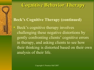 Copyright © Prentice Hall 2007
Beck’s Cognitive Therapy (continued)
• Beck’s cognitive therapy involves
challenging these negative distortions by
gently confronting clients’ cognitive errors
in therapy, and asking clients to see how
their thinking is distorted based on their own
analysis of their life.
Cognitive Behavior TherapyCognitive Behavior Therapy
 