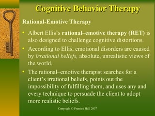 Copyright © Prentice Hall 2007
Rational-Emotive Therapy
• Albert Ellis’s rational–emotive therapy (RET) is
also designed to challenge cognitive distortions.
• According to Ellis, emotional disorders are caused
by irrational beliefs, absolute, unrealistic views of
the world.
• The rational–emotive therapist searches for a
client’s irrational beliefs, points out the
impossibility of fulfilling them, and uses any and
every technique to persuade the client to adopt
more realistic beliefs.
Cognitive Behavior TherapyCognitive Behavior Therapy
 