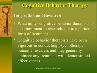 Copyright © Prentice Hall 2007
Integration and Research
• What unites cognitive behavior therapists is
a commitment to research, not to a particular
form of treatment.
• Cognitive behavior therapists have been
vigorous in conducting psychotherapy
outcome research, and they generally
embrace any treatment with demonstrated
effectiveness.
Cognitive Behavior TherapyCognitive Behavior Therapy
 
