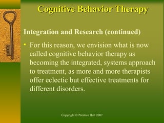 Copyright © Prentice Hall 2007
Integration and Research (continued)
• For this reason, we envision what is now
called cognitive behavior therapy as
becoming the integrated, systems approach
to treatment, as more and more therapists
offer eclectic but effective treatments for
different disorders.
Cognitive Behavior TherapyCognitive Behavior Therapy
 