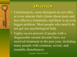Copyright © Prentice Hall 2007
• Unfortunately, some therapists do not offer
or even educate their clients about more and
less effective treatments, and there is an even
bigger problem: Most people who need it do
not get any psychological help.
• Eighty-seven percent of people with a
diagnosable mental disorder have not
received treatment in the past year, including
many people with common, severe, and
treatable disturbances.
OverviewOverview
 