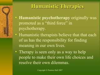 Copyright © Prentice Hall 2007
Humanistic TherapiesHumanistic Therapies
• Humanistic psychotherapy originally was
promoted as a “third force” in
psychotherapy.
• Humanistic therapists believe that that each
of us has the responsibility for finding
meaning in our own lives.
• Therapy is seen only as a way to help
people to make their own life choices and
resolve their own dilemmas.
 