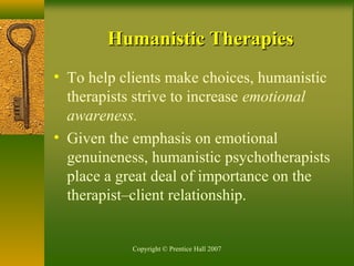 Copyright © Prentice Hall 2007
Humanistic TherapiesHumanistic Therapies
• To help clients make choices, humanistic
therapists strive to increase emotional
awareness.
• Given the emphasis on emotional
genuineness, humanistic psychotherapists
place a great deal of importance on the
therapist–client relationship.
 