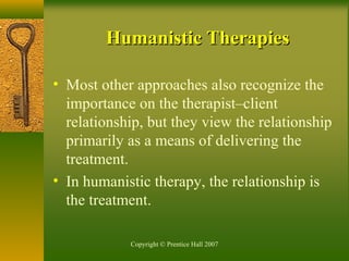 Copyright © Prentice Hall 2007
Humanistic TherapiesHumanistic Therapies
• Most other approaches also recognize the
importance on the therapist–client
relationship, but they view the relationship
primarily as a means of delivering the
treatment.
• In humanistic therapy, the relationship is
the treatment.
 