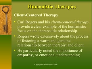 Copyright © Prentice Hall 2007
Humanistic TherapiesHumanistic Therapies
Client-Centered Therapy
• Carl Rogers and his client-centered therapy
provide a clear example of the humanistic
focus on the therapeutic relationship.
• Rogers wrote extensively about the process
of fostering a warm and genuine
relationship between therapist and client.
• He particularly noted the importance of
empathy, or emotional understanding.
 
