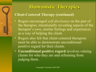 Copyright © Prentice Hall 2007
Humanistic TherapiesHumanistic Therapies
Client-Centered Therapy (continued)
• Rogers encouraged self-disclosure on the part of
the therapist, intentionally revealing aspects of the
therapist’s own, similar feelings and experiences
as a way of helping the client.
• Rogers also felt that client-centered therapists
must be able to demonstrate unconditional
positive regard for their clients.
• Unconditional positive regard involves valuing
clients for who they are and refraining from
judging them.
 